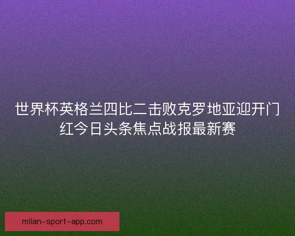 世界杯英格兰四比二击败克罗地亚迎开门红今日头条焦点战报最新赛