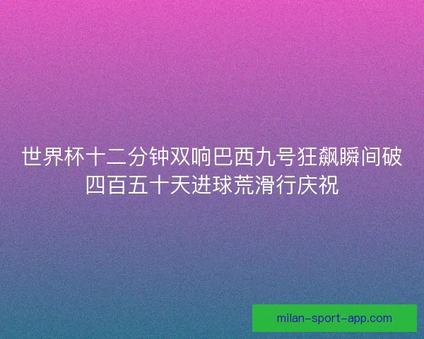 世界杯十二分钟双响巴西九号狂飙瞬间破四百五十天进球荒滑行庆祝
