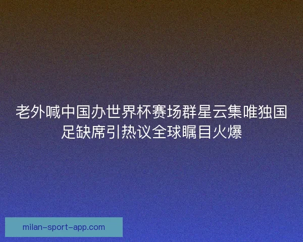老外喊中国办世界杯赛场群星云集唯独国足缺席引热议全球瞩目火爆